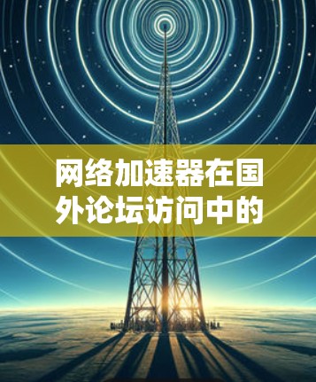 网络加速器在国外论坛访问中的应用与优化