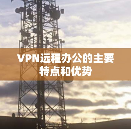 VPN远程办公的主要特点和优势 VPN远程办公的主要特点和优势