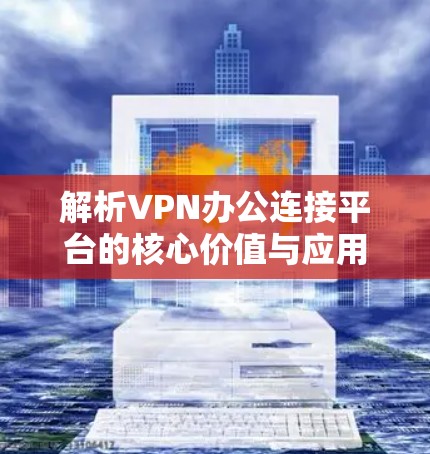 解析VPN办公连接平台的核心价值与应用场景 解析VPN办公连接平台的核心价值与应用场景