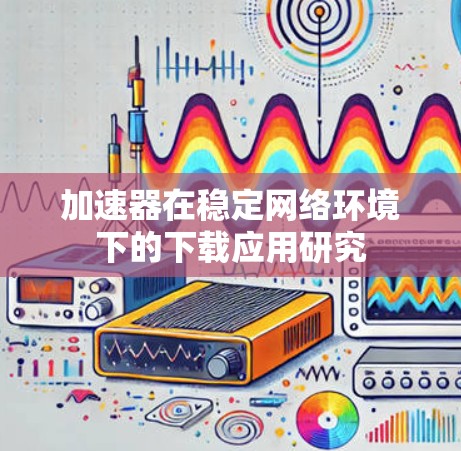 加速器在稳定网络环境下的下载应用研究 加速器在稳定网络环境下的下载应用研究