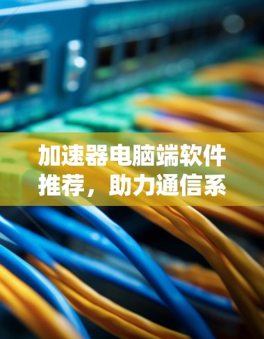 加速器电脑端软件推荐，助力通信系统性能提升
