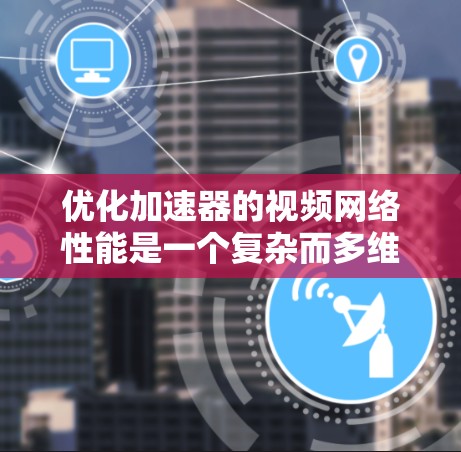 优化加速器的视频网络性能是一个复杂而多维度的任务，涉及多个方面的调整和优化。以下是一个有条理的总结，帮助您全面理解和实施优化策略