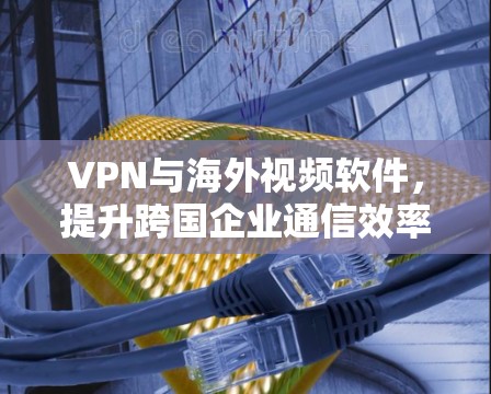 VPN与海外视频软件，提升跨国企业通信效率的秘密武器