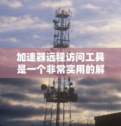 加速器远程访问工具是一个非常实用的解决方案，能够帮助用户高效地管理和访问远程设备，提升工作效率。以下是对这些工具的详细分析和使用建议