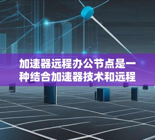 加速器远程办公节点是一种结合加速器技术和远程办公环境的解决方案，旨在优化数据处理和传输性能，支持在外部环境中高效运行计算任务。以下是对其概念、应用场景、技术支持、挑战以及实际应用案例的详细分析