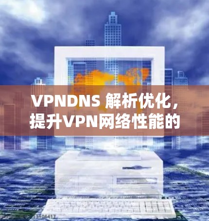 VPNDNS 解析优化,提升VPN网络性能的关键 VPNDNS 解析优化,提升VPN网络性能的关键