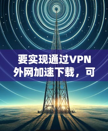 要实现通过VPN外网加速下载,可以按照以下步骤操作 要实现通过VPN外网加速下载,可以按照以下步骤操作