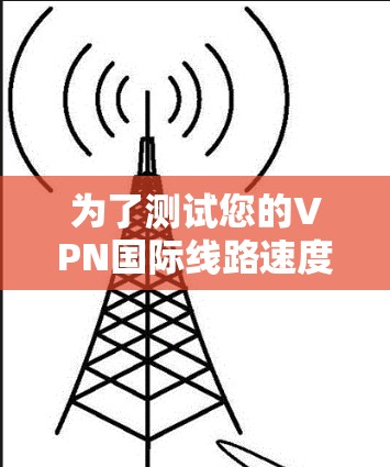 为了测试您的VPN国际线路速度,您可以按照以下步骤进行 为了测试您的VPN国际线路速度,您可以按照以下步骤进行