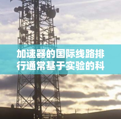 加速器的国际线路排行通常基于实验的科学贡献、技术创新和国际合作程度。以下是一些主要的国家和机构在加速器领域的排名和特点 加速器的国际线路排行通常基于实验的科学贡献、技术创新和国际合作程度。以下是一些主要的国家和机构在加速器领域的排名和特点