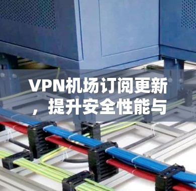VPN机场订阅更新,提升安全性能与用户体验 VPN机场订阅更新,提升安全性能与用户体验
