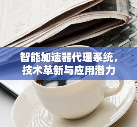 智能加速器代理系统,技术革新与应用潜力 智能加速器代理系统,技术革新与应用潜力