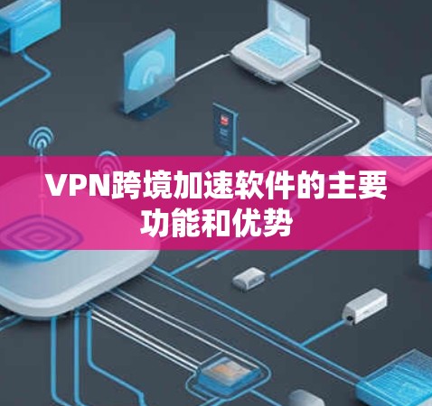 VPN跨境加速软件的主要功能和优势 VPN跨境加速软件的主要功能和优势