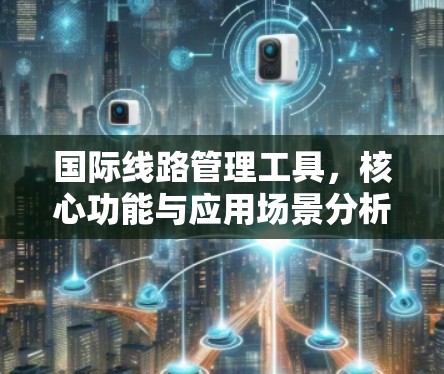 国际线路管理工具,核心功能与应用场景分析 国际线路管理工具,核心功能与应用场景分析