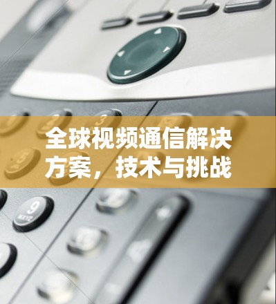 全球视频通信解决方案,技术与挑战解析 全球视频通信解决方案,技术与挑战解析