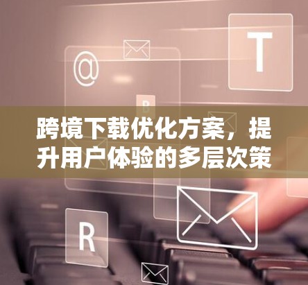 跨境下载优化方案，提升用户体验的多层次策略