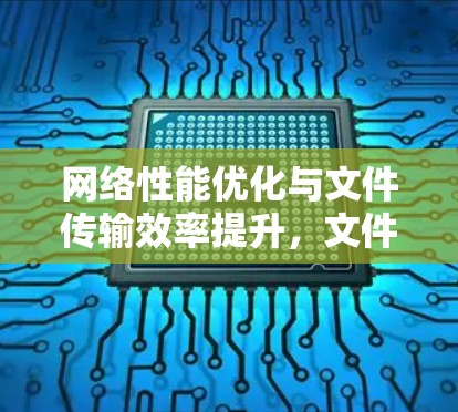 网络性能优化与文件传输效率提升，文件连接加速工具的应用
