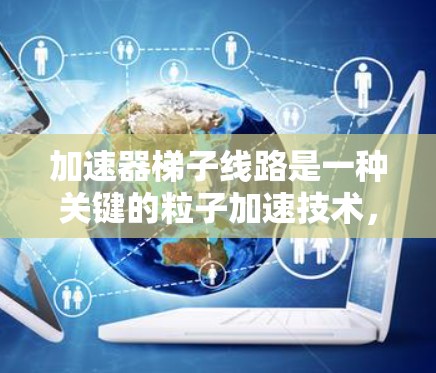 加速器梯子线路是一种关键的粒子加速技术,广泛应用于高能物理研究、材料科学和医学成像等领域。以下是对加速器梯子线路的详细分析和总结 加速器梯子线路是一种关键的粒子加速技术,广泛应用于高能物理研究、材料科学和医学成像等领域。以下是对加速器梯子线路的详细分析和总结