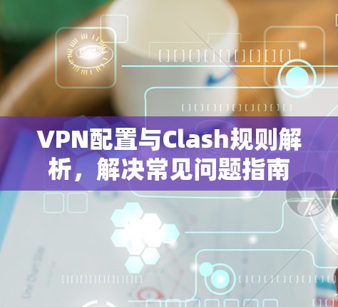 VPN配置与Clash规则解析,解决常见问题指南 VPN配置与Clash规则解析,解决常见问题指南
