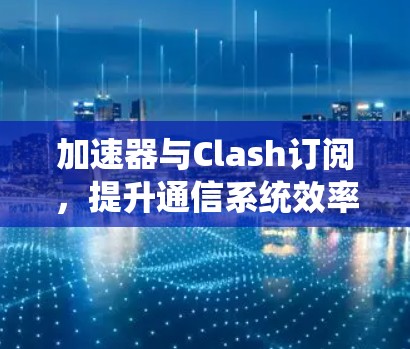 加速器与Clash订阅,提升通信系统效率与用户体验 加速器与Clash订阅,提升通信系统效率与用户体验