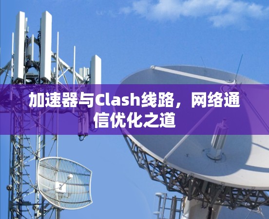 加速器与Clash线路,网络通信优化之道 加速器与Clash线路,网络通信优化之道