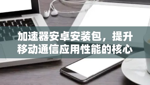 加速器安卓安装包,提升移动通信应用性能的核心技术助力 加速器安卓安装包,提升移动通信应用性能的核心技术助力