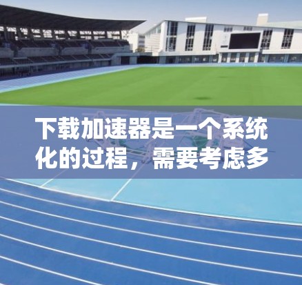 下载加速器是一个系统化的过程，需要考虑多个因素以确保安全和有效性。以下是分步骤的指南，帮助您顺利完成加速器的下载和安装