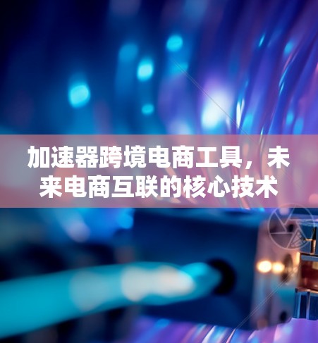 加速器跨境电商工具,未来电商互联的核心技术支撑 加速器跨境电商工具,未来电商互联的核心技术支撑