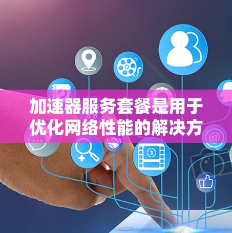 加速器服务套餐是用于优化网络性能的解决方案，主要通过提供高带宽、低延迟和高稳定性的网络连接，满足企业对数据传输和应用性能的需求。以下是选择加速器服务套餐的关键考虑因素和步骤