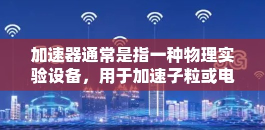加速器通常是指一种物理实验设备,用于加速子粒或电子束的速度,使其能量增加,从而在较短的距离内产生更强大的辐射。这类设备常用于研究原子核结构、材料科学、电子显微镜等领域 加速器通常是指一种物理实验设备,用于加速子粒或电子束的速度,使其能量增加,从而在较短的距离内产生更强大的辐射。这类设备常用于研究原子核结构、材料科学、电子显微镜等领域