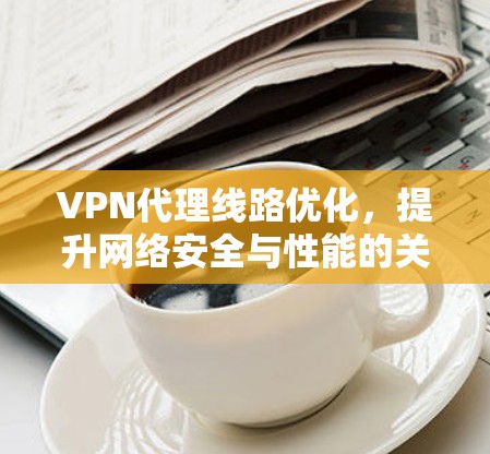 VPN代理线路优化,提升网络安全与性能的关键策略 VPN代理线路优化,提升网络安全与性能的关键策略