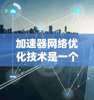 加速器网络优化技术是一个多层次的过程，涉及从网络架构到数据传输的各个方面。以下是对加速器网络优化技术的系统性总结