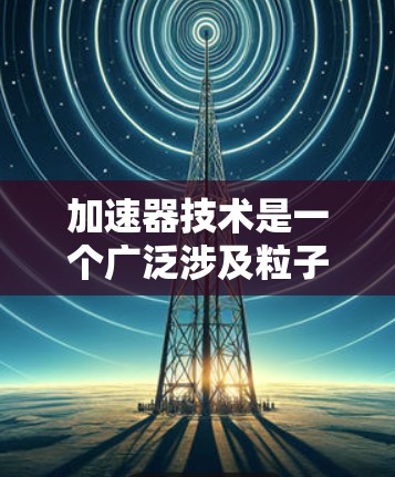 加速器技术是一个广泛涉及粒子物理、放射医学、计算机科学等多个领域的前沿研究领域。以下是对加速器技术的详细总结，分为基本概念、主要应用、技术发展、未来方向、挑战以及应用挑战等方面