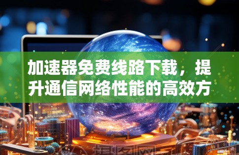加速器免费线路下载,提升通信网络性能的高效方案 加速器免费线路下载,提升通信网络性能的高效方案