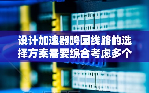 设计加速器跨国线路的选择方案需要综合考虑多个关键因素，确保运输的安全性、可行性和效率。以下是一个有条理的方案总结