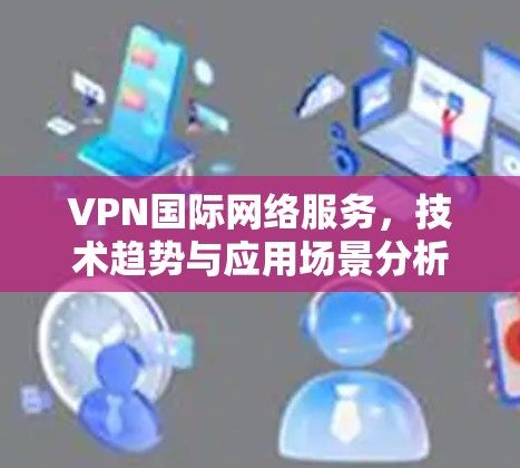 VPN国际网络服务,技术趋势与应用场景分析 VPN国际网络服务,技术趋势与应用场景分析