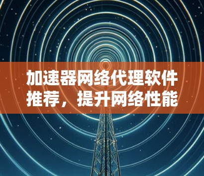 加速器网络代理软件推荐,提升网络性能的有效工具 加速器网络代理软件推荐,提升网络性能的有效工具