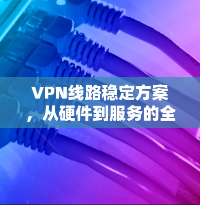 VPN线路稳定方案，从硬件到服务的全方位优化