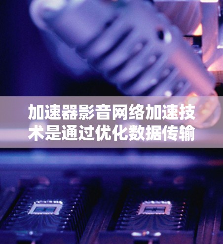 加速器影音网络加速技术是通过优化数据传输和处理，提升实时视频和音频流的质量和性能，适用于各种需要高性能网络传输的应用场景。以下是对这一技术的详细总结