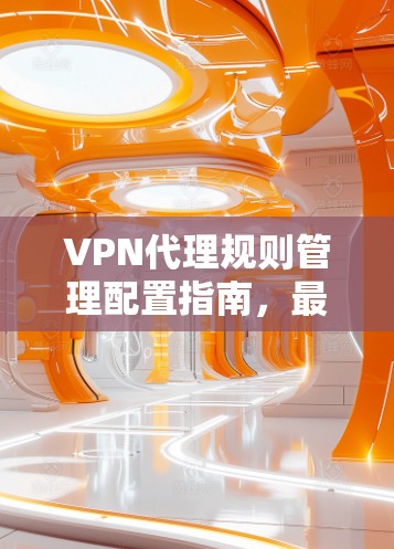 VPN代理规则管理配置指南,最佳实践 VPN代理规则管理配置指南,最佳实践