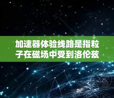 加速器体验线路是指粒子在磁场中受到洛伦兹力作用后形成的轨迹,具体形状取决于磁场、粒子初速度、电场以及加速器的设计。以下是对加速器体验线路的详细分析 加速器体验线路是指粒子在磁场中受到洛伦兹力作用后形成的轨迹,具体形状取决于磁场、粒子初速度、电场以及加速器的设计。以下是对加速器体验线路的详细分析