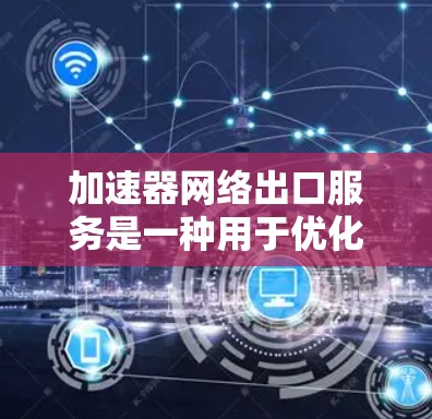 加速器网络出口服务是一种用于优化数据中心到外部网络数据传输的技术，通过缓存、负载均衡和多种数据处理方法，显著降低延迟并提高带宽利用率。以下是对加速器网络出口服务的详细分析