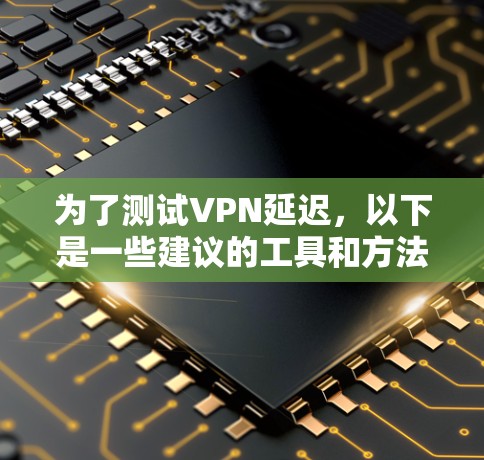 为了测试VPN延迟,以下是一些建议的工具和方法,根据你的需求和使用场景 为了测试VPN延迟,以下是一些建议的工具和方法,根据你的需求和使用场景
