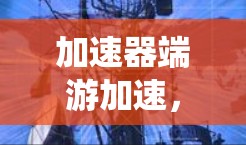 加速器端游加速,提升通信系统性能与效率 加速器端游加速,提升通信系统性能与效率