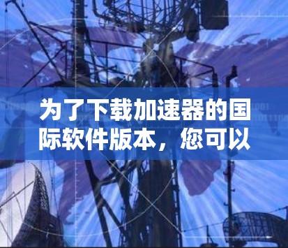 为了下载加速器的国际软件版本,您可以按照以下步骤操作 为了下载加速器的国际软件版本,您可以按照以下步骤操作