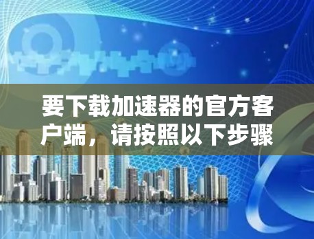要下载加速器的官方客户端,请按照以下步骤操作 要下载加速器的官方客户端,请按照以下步骤操作