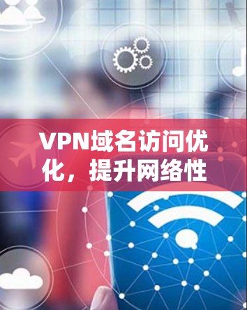 VPN域名访问优化，提升网络性能与用户体验