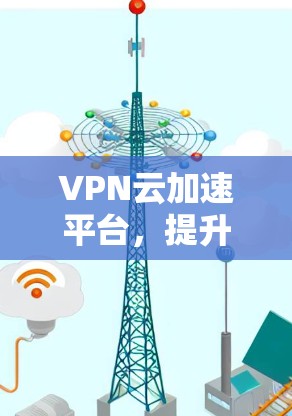 VPN云加速平台，提升网络性能的关键解决方案