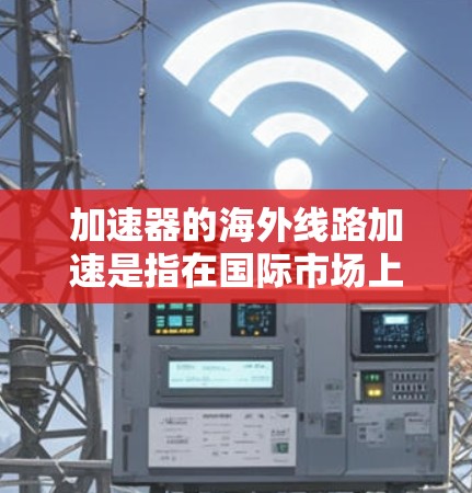 加速器的海外线路加速是指在国际市场上设计、制造、安装和调试加速器线路的过程，涉及跨国合作和技术应用。以下是对这一概念的详细分析