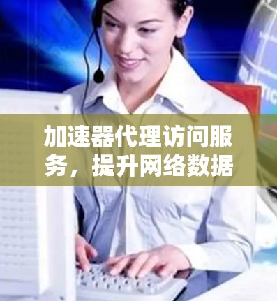 加速器代理访问服务,提升网络数据传输效率 加速器代理访问服务,提升网络数据传输效率