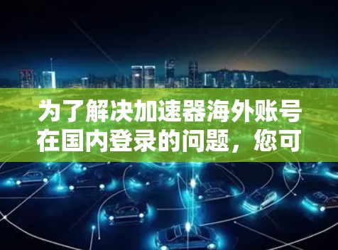 为了解决加速器海外账号在国内登录的问题，您可以按照以下步骤操作
